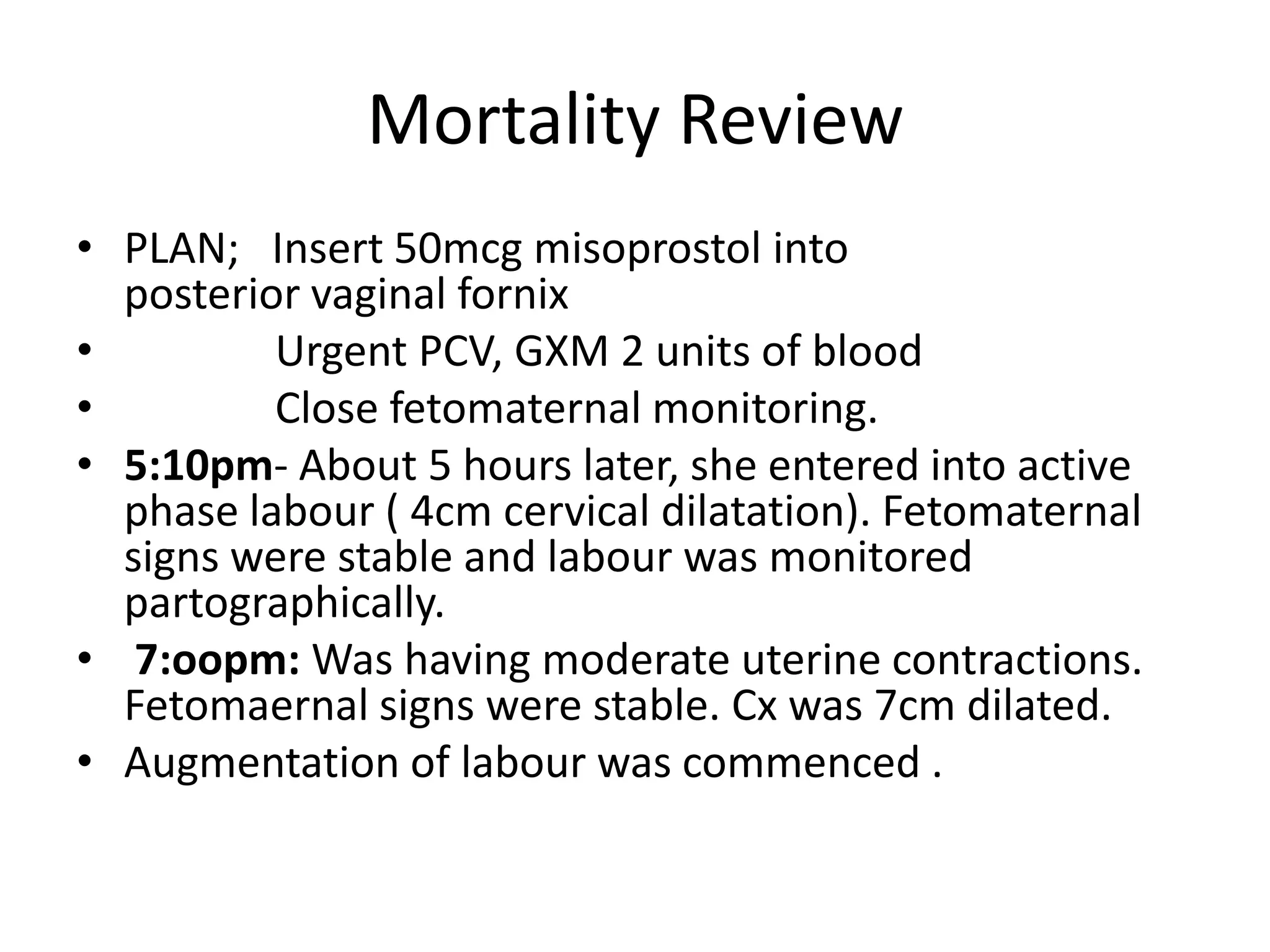 Mortality Review
• PLAN; Insert 50mcg misoprostol into
posterior vaginal fornix
• Urgent PCV, GXM 2 units of blood
• Close fetomaternal monitoring.
• 5:10pm- About 5 hours later, she entered into active
phase labour ( 4cm cervical dilatation). Fetomaternal
signs were stable and labour was monitored
partographically.
• 7:oopm: Was having moderate uterine contractions.
Fetomaernal signs were stable. Cx was 7cm dilated.
• Augmentation of labour was commenced .
 