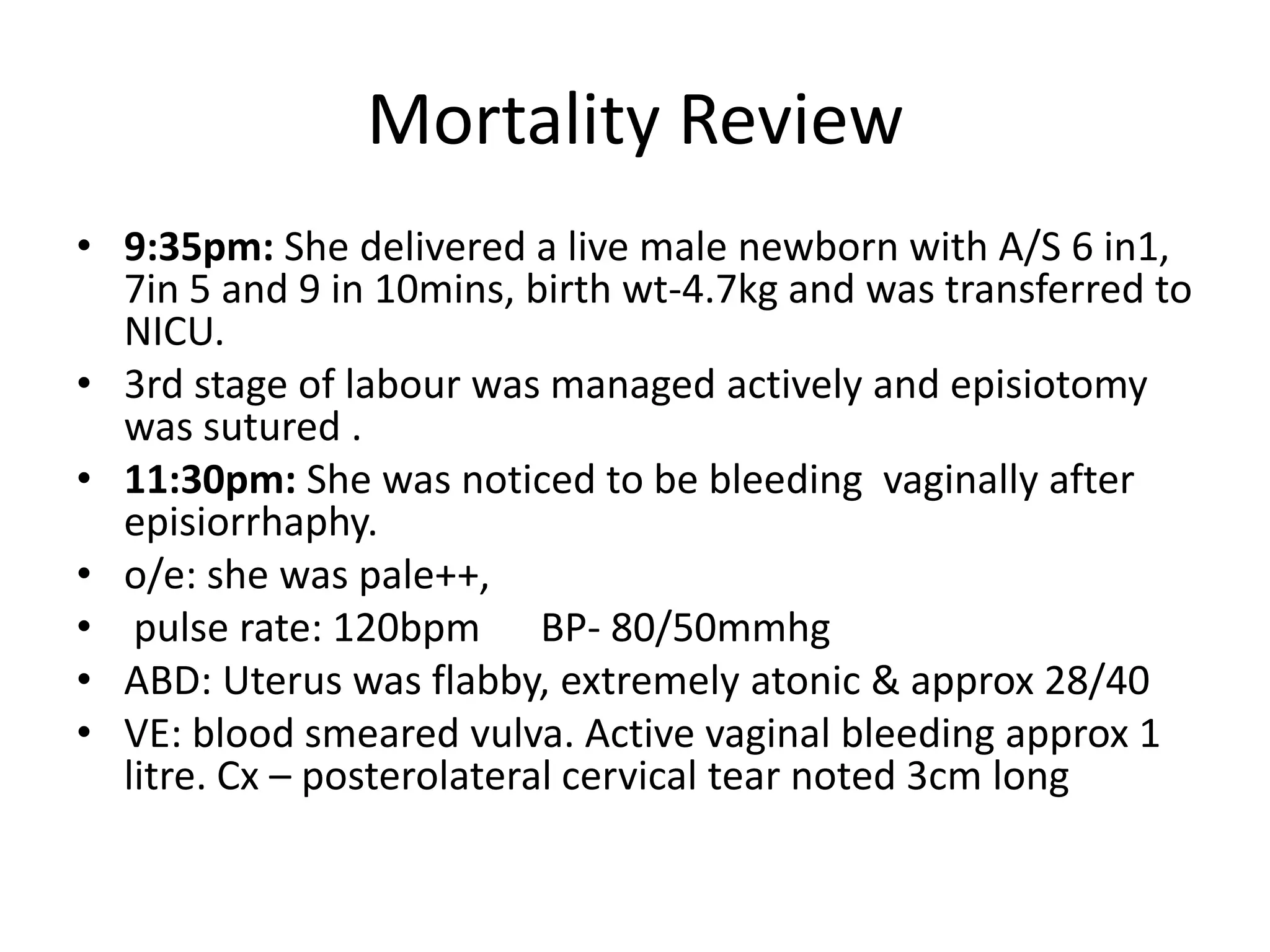 Mortality Review
• 9:35pm: She delivered a live male newborn with A/S 6 in1,
7in 5 and 9 in 10mins, birth wt-4.7kg and was transferred to
NICU.
• 3rd stage of labour was managed actively and episiotomy
was sutured .
• 11:30pm: She was noticed to be bleeding vaginally after
episiorrhaphy.
• o/e: she was pale++,
• pulse rate: 120bpm BP- 80/50mmhg
• ABD: Uterus was flabby, extremely atonic & approx 28/40
• VE: blood smeared vulva. Active vaginal bleeding approx 1
litre. Cx – posterolateral cervical tear noted 3cm long
 