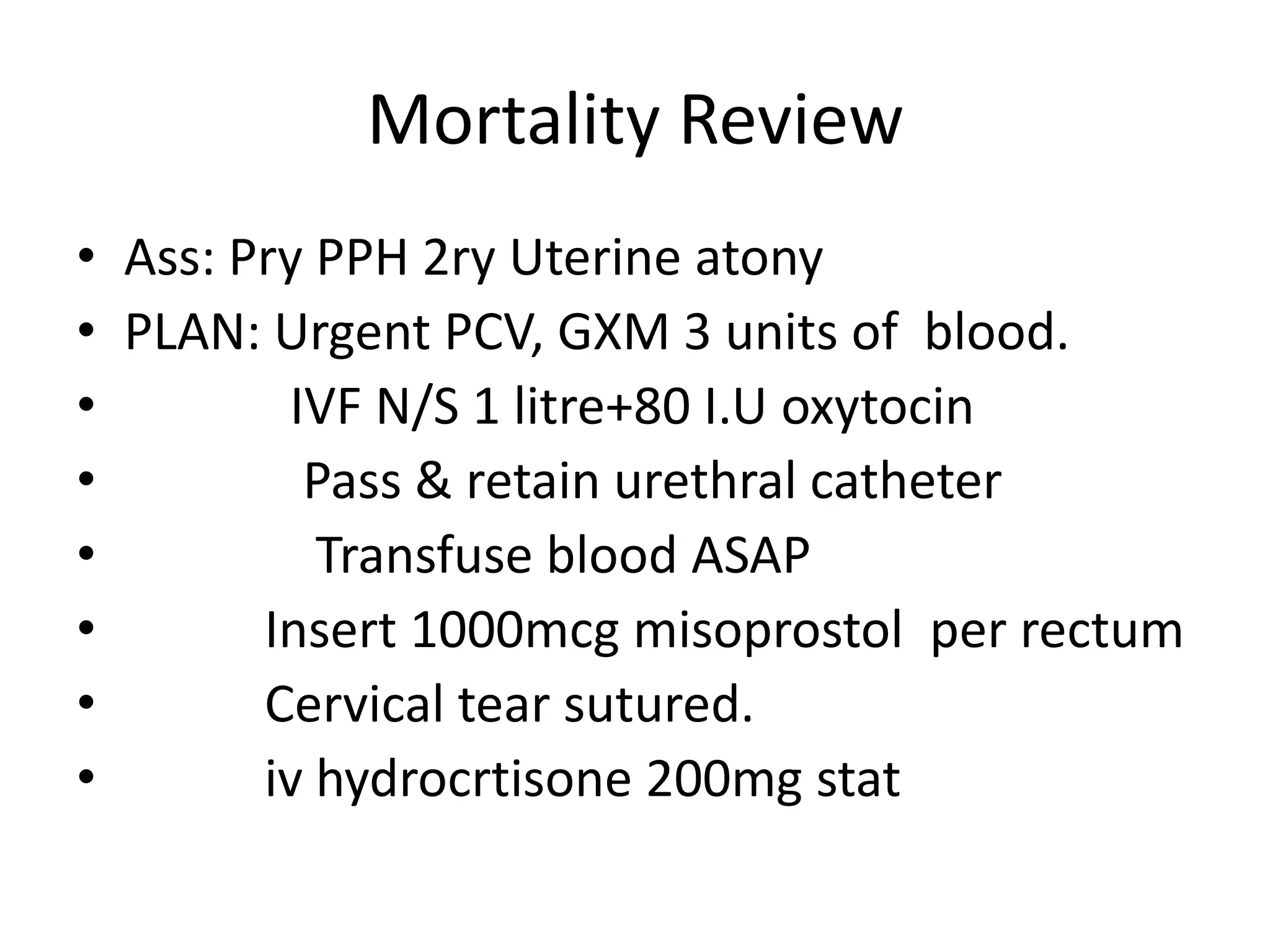 Mortality Review
• Ass: Pry PPH 2ry Uterine atony
• PLAN: Urgent PCV, GXM 3 units of blood.
• IVF N/S 1 litre+80 I.U oxytocin
• Pass & retain urethral catheter
• Transfuse blood ASAP
• Insert 1000mcg misoprostol per rectum
• Cervical tear sutured.
• iv hydrocrtisone 200mg stat
 