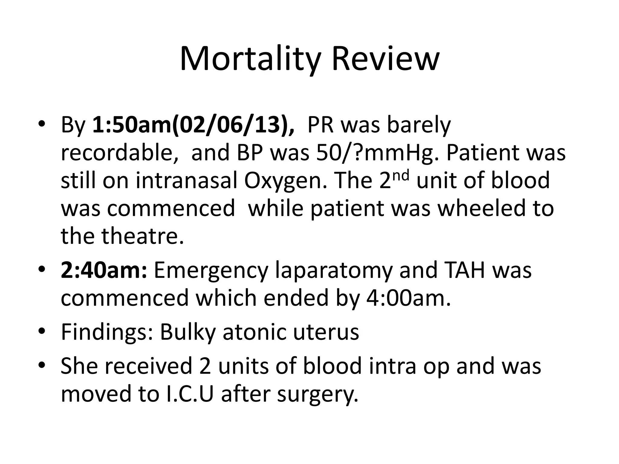 Mortality Review
• By 1:50am(02/06/13), PR was barely
recordable, and BP was 50/?mmHg. Patient was
still on intranasal Oxygen. The 2nd unit of blood
was commenced while patient was wheeled to
the theatre.
• 2:40am: Emergency laparatomy and TAH was
commenced which ended by 4:00am.
• Findings: Bulky atonic uterus
• She received 2 units of blood intra op and was
moved to I.C.U after surgery.
 
