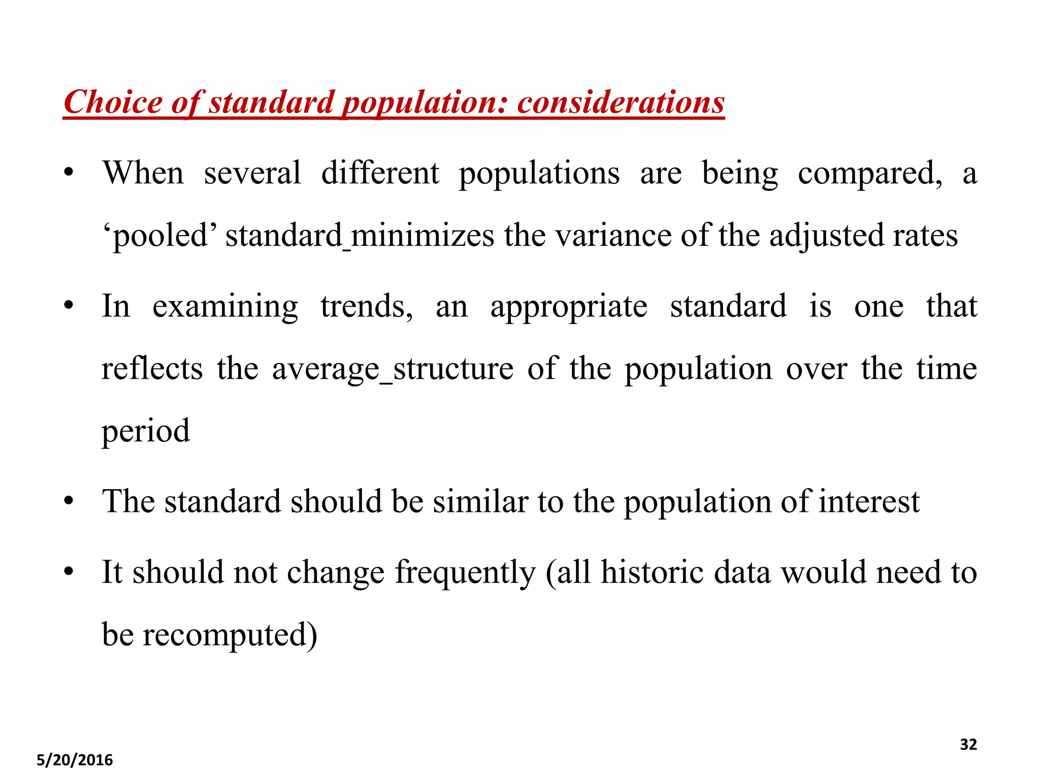 Choice of standard population: considerations
• When several different populations are being compared, a
‘pooled’ standard minimizes the variance of the adjusted rates
• In examining trends, an appropriate standard is one that
reflects the average structure of the population over the time
period
• The standard should be similar to the population of interest
• It should not change frequently (all historic data would need to
be recomputed)
5/20/2016
32
 