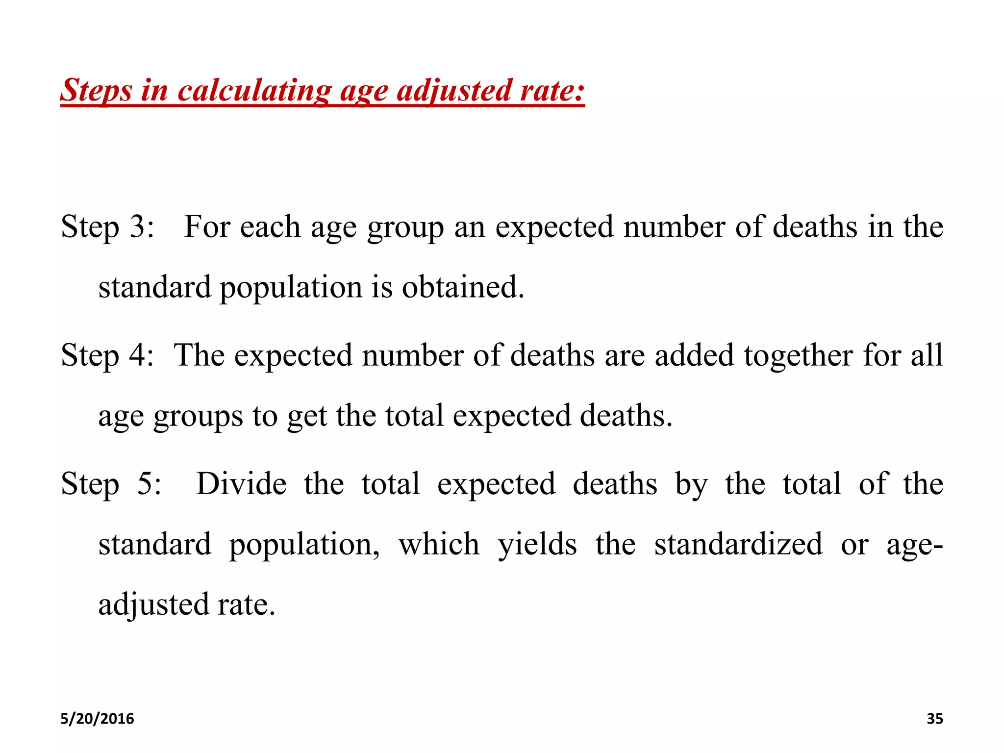 Steps in calculating age adjusted rate:
Step 3: For each age group an expected number of deaths in the
standard population is obtained.
Step 4: The expected number of deaths are added together for all
age groups to get the total expected deaths.
Step 5: Divide the total expected deaths by the total of the
standard population, which yields the standardized or age-
adjusted rate.
5/20/2016 35
 