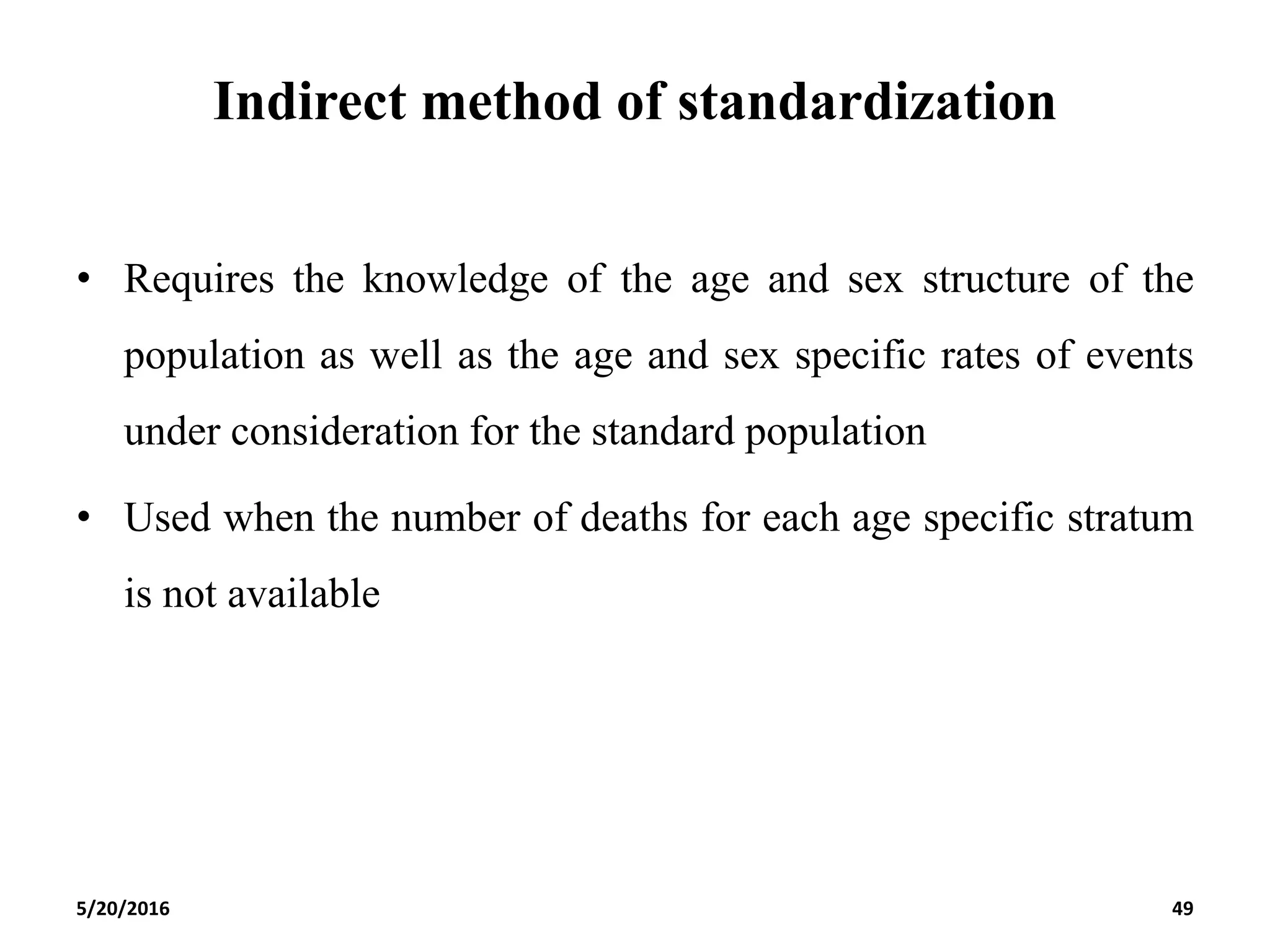 Indirect method of standardization
• Requires the knowledge of the age and sex structure of the
population as well as the age and sex specific rates of events
under consideration for the standard population
• Used when the number of deaths for each age specific stratum
is not available
5/20/2016 49
 