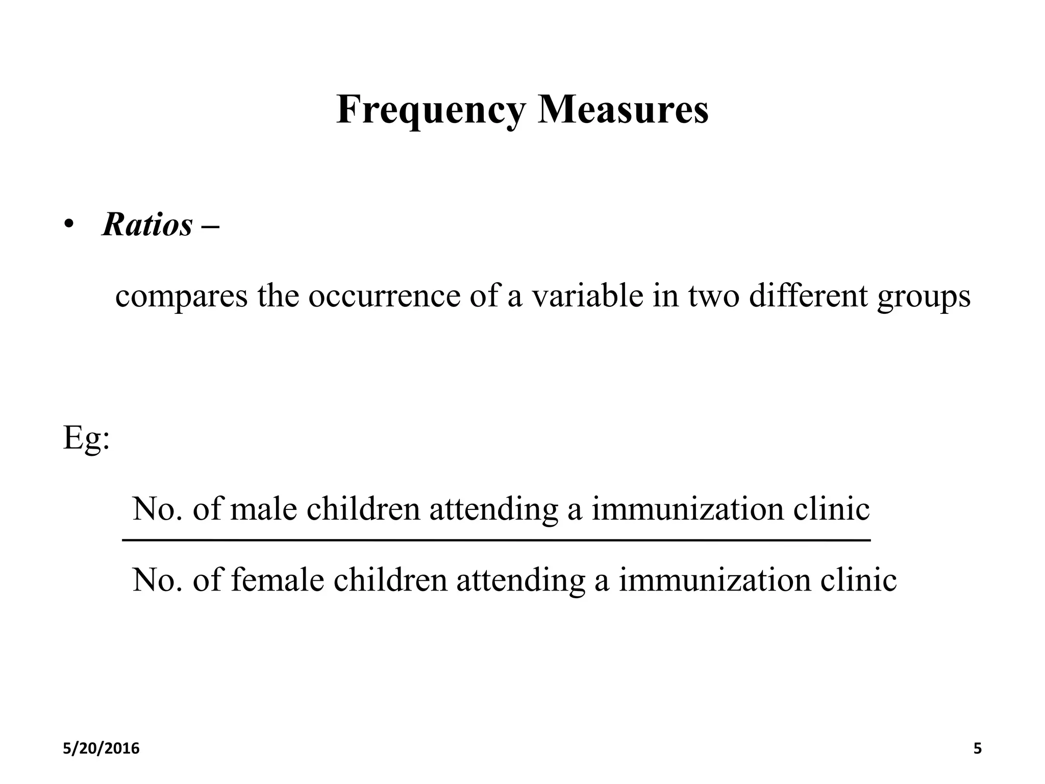 Frequency Measures
• Ratios –
compares the occurrence of a variable in two different groups
Eg:
No. of male children attending a immunization clinic
No. of female children attending a immunization clinic
5/20/2016 5
 
