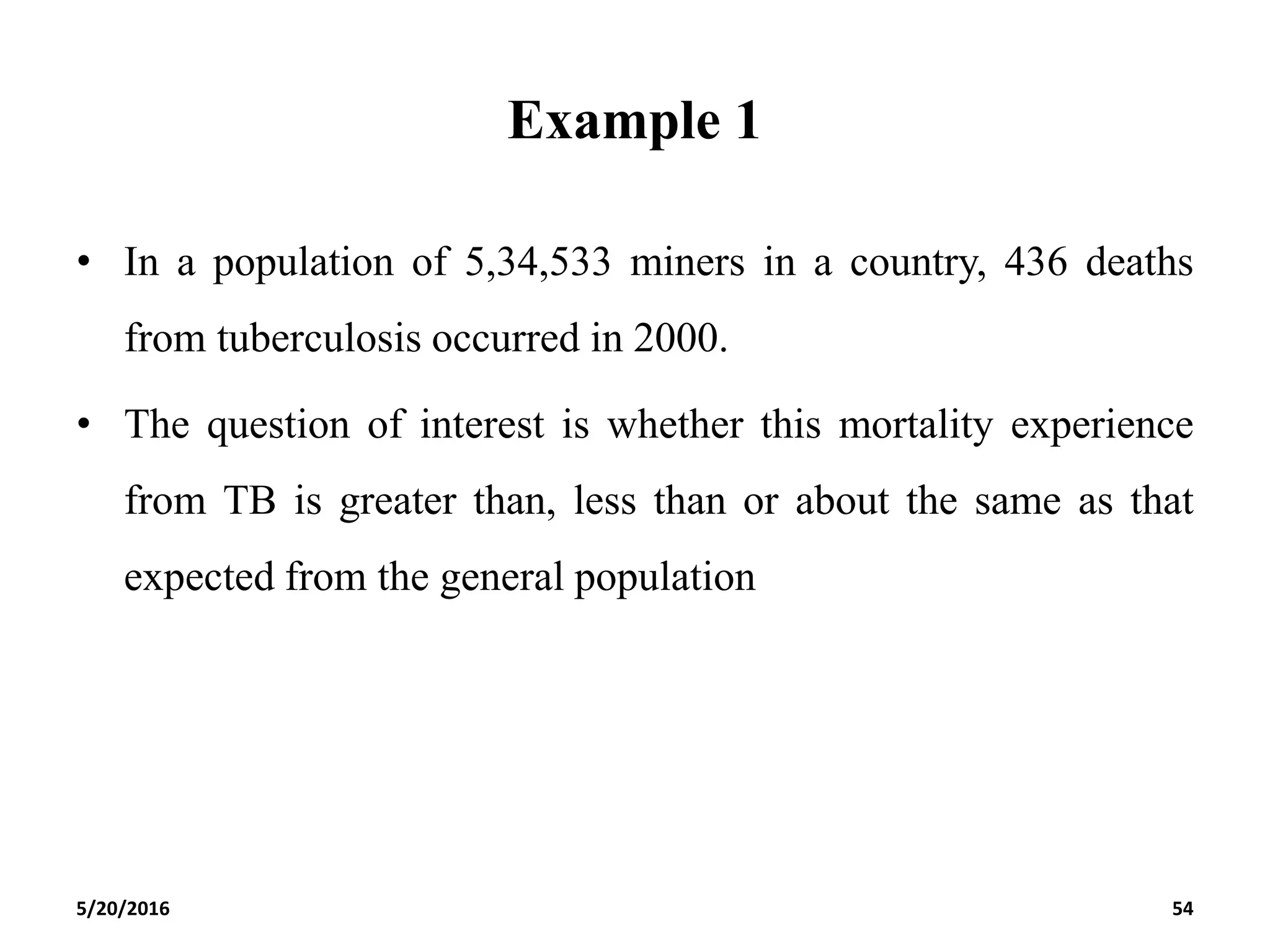 Example 1
• In a population of 5,34,533 miners in a country, 436 deaths
from tuberculosis occurred in 2000.
• The question of interest is whether this mortality experience
from TB is greater than, less than or about the same as that
expected from the general population
5/20/2016 54
 
