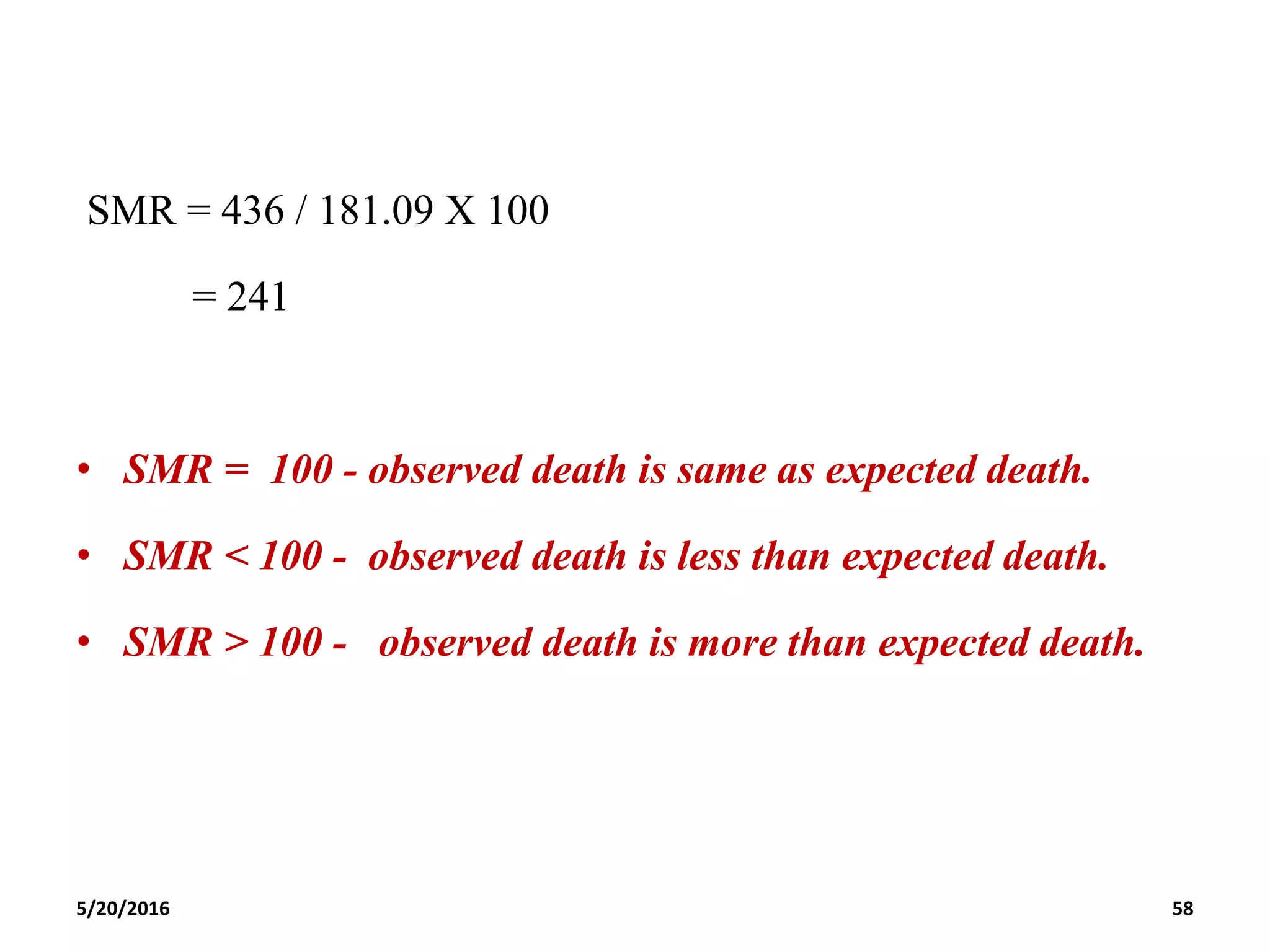 SMR = 436 / 181.09 X 100
= 241
• SMR = 100 - observed death is same as expected death.
• SMR < 100 - observed death is less than expected death.
• SMR > 100 - observed death is more than expected death.
5/20/2016 58
 