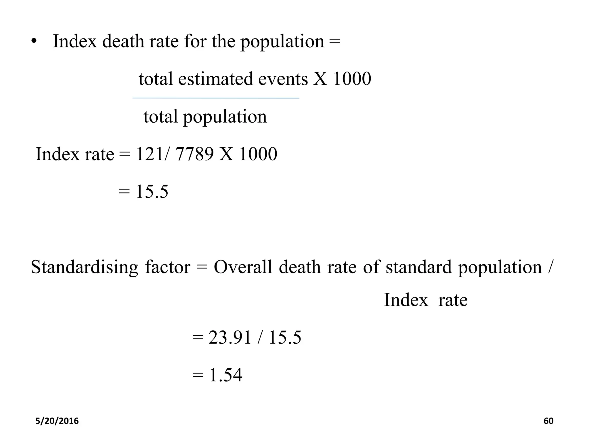 • Index death rate for the population =
total estimated events X 1000
total population
Index rate = 121/ 7789 X 1000
= 15.5
Standardising factor = Overall death rate of standard population /
Index rate
= 23.91 / 15.5
= 1.54
5/20/2016 60
 