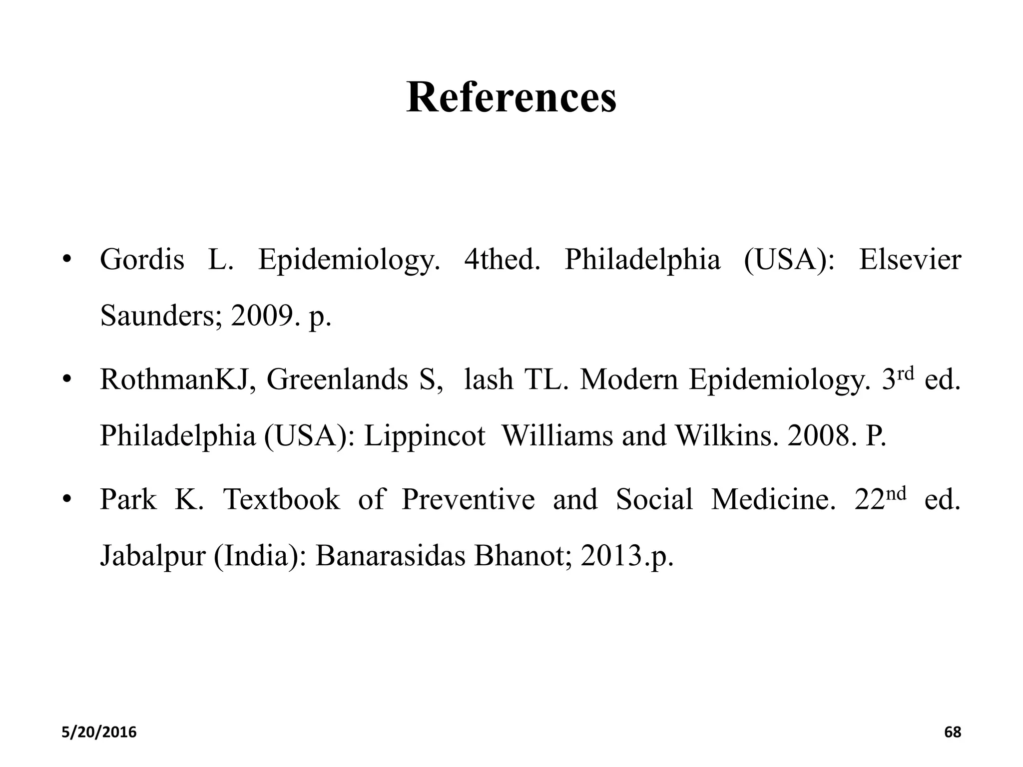 References
• Gordis L. Epidemiology. 4thed. Philadelphia (USA): Elsevier
Saunders; 2009. p.
• RothmanKJ, Greenlands S, lash TL. Modern Epidemiology. 3rd ed.
Philadelphia (USA): Lippincot Williams and Wilkins. 2008. P.
• Park K. Textbook of Preventive and Social Medicine. 22nd ed.
Jabalpur (India): Banarasidas Bhanot; 2013.p.
5/20/2016 68
 