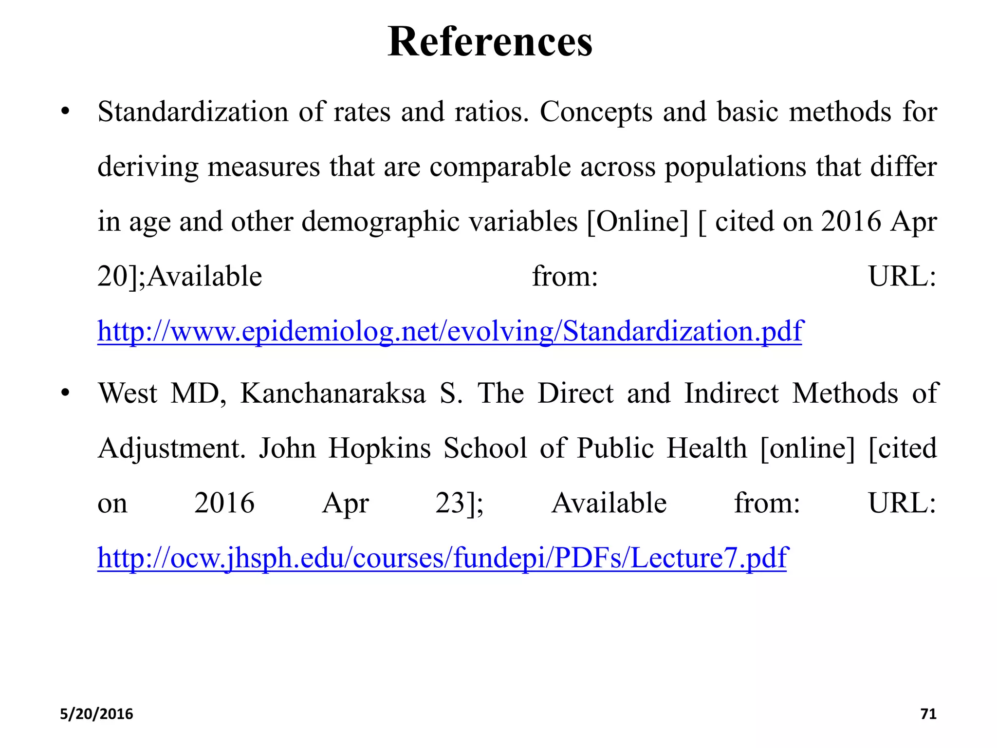 References
• Standardization of rates and ratios. Concepts and basic methods for
deriving measures that are comparable across populations that differ
in age and other demographic variables [Online] [ cited on 2016 Apr
20];Available from: URL:
http://www.epidemiolog.net/evolving/Standardization.pdf
• West MD, Kanchanaraksa S. The Direct and Indirect Methods of
Adjustment. John Hopkins School of Public Health [online] [cited
on 2016 Apr 23]; Available from: URL:
http://ocw.jhsph.edu/courses/fundepi/PDFs/Lecture7.pdf
5/20/2016 71
 