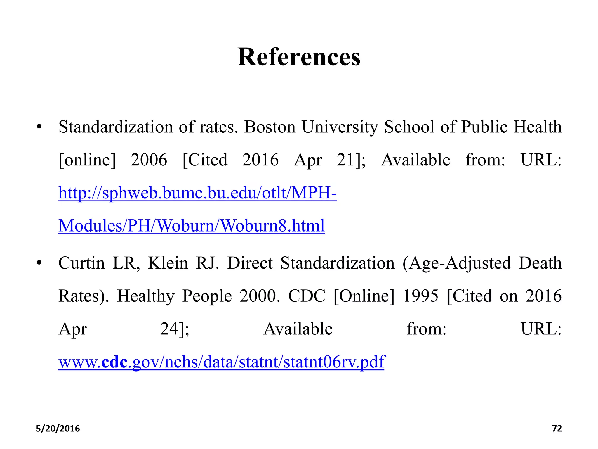 References
• Standardization of rates. Boston University School of Public Health
[online] 2006 [Cited 2016 Apr 21]; Available from: URL:
http://sphweb.bumc.bu.edu/otlt/MPH-
Modules/PH/Woburn/Woburn8.html
• Curtin LR, Klein RJ. Direct Standardization (Age-Adjusted Death
Rates). Healthy People 2000. CDC [Online] 1995 [Cited on 2016
Apr 24]; Available from: URL:
www.cdc.gov/nchs/data/statnt/statnt06rv.pdf
5/20/2016 72
 
