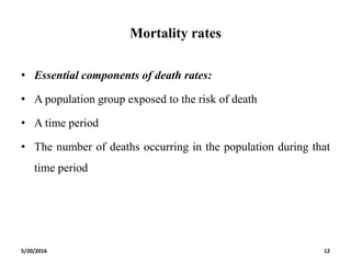 Mortality rates
• Essential components of death rates:
• A population group exposed to the risk of death
• A time period
• The number of deaths occurring in the population during that
time period
5/20/2016 12
 