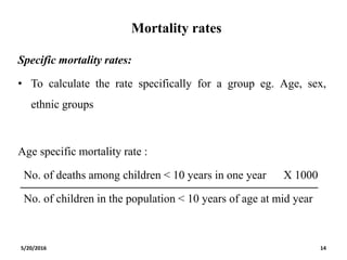 Mortality rates
Specific mortality rates:
• To calculate the rate specifically for a group eg. Age, sex,
ethnic groups
Age specific mortality rate :
No. of deaths among children < 10 years in one year X 1000
No. of children in the population < 10 years of age at mid year
5/20/2016 14
 