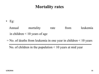 Mortality rates
• Eg:
Annual mortality rate from leukemia
in children < 10 years of age
= No. of deaths from leukemia in one year in children < 10 years
No. of children in the population < 10 years at mid year
5/20/2016 15
 