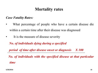 Mortality rates
Case Fatality Rates:
• What percentage of people who have a certain disease die
within a certain time after their disease was diagnosed
• It is the measure of disease severity
No. of individuals dying during a specified
period of time after disease onset or diagnosis X 100
No. of individuals with the specified disease at that particular
time
5/20/2016 16
 