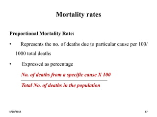 Mortality rates
Proportional Mortality Rate:
• Represents the no. of deaths due to particular cause per 100/
1000 total deaths
• Expressed as percentage
No. of deaths from a specific cause X 100
Total No. of deaths in the population
5/20/2016 17
 