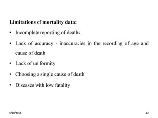 Limitations of mortality data:
• Incomplete reporting of deaths
• Lack of accuracy - inaccuracies in the recording of age and
cause of death
• Lack of uniformity
• Choosing a single cause of death
• Diseases with low fatality
5/20/2016 22
 