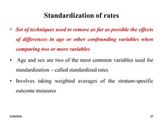 Standardization of rates
• Set of techniques used to remove as far as possible the effects
of differences in age or other confounding variables when
comparing two or more variables
• Age and sex are two of the most common variables used for
standardization - called standardized rates
• Involves taking weighted averages of the stratum-specific
outcome measures
5/20/2016 27
 