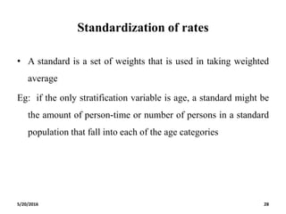 Standardization of rates
• A standard is a set of weights that is used in taking weighted
average
Eg: if the only stratification variable is age, a standard might be
the amount of person-time or number of persons in a standard
population that fall into each of the age categories
5/20/2016 28
 