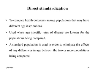Direct standardization
• To compare health outcomes among populations that may have
different age distributions
• Used when age specific rates of disease are known for the
populations being compared.
• A standard population is used in order to eliminate the effects
of any differences in age between the two or more populations
being compared
5/20/2016 30
 