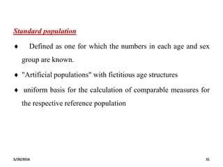 Standard population
 Defined as one for which the numbers in each age and sex
group are known.
 "Artificial populations" with fictitious age structures
 uniform basis for the calculation of comparable measures for
the respective reference population
5/20/2016 31
 