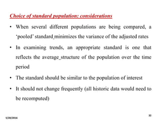 Choice of standard population: considerations
• When several different populations are being compared, a
‘pooled’ standard minimizes the variance of the adjusted rates
• In examining trends, an appropriate standard is one that
reflects the average structure of the population over the time
period
• The standard should be similar to the population of interest
• It should not change frequently (all historic data would need to
be recomputed)
5/20/2016
32
 