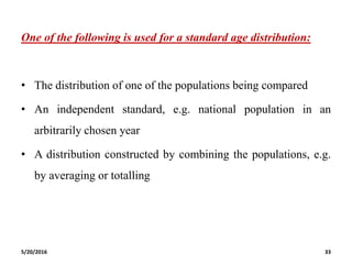 One of the following is used for a standard age distribution:
• The distribution of one of the populations being compared
• An independent standard, e.g. national population in an
arbitrarily chosen year
• A distribution constructed by combining the populations, e.g.
by averaging or totalling
5/20/2016 33
 