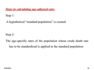Steps in calculating age adjusted rate:
Step 1:
A hypothetical “standard population” is created
Step 2:
The age-specific rates of the population whose crude death rate
has to be standardized is applied to the standard population
5/20/2016 34
 