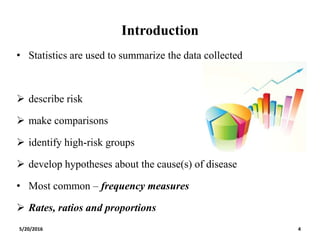 Introduction
• Statistics are used to summarize the data collected
 describe risk
 make comparisons
 identify high-risk groups
 develop hypotheses about the cause(s) of disease
• Most common – frequency measures
 Rates, ratios and proportions
5/20/2016 4
 