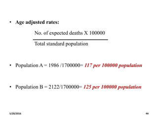 • Age adjusted rates:
No. of expected deaths X 100000
Total standard population
• Population A = 1986 /1700000= 117 per 100000 population
• Population B = 2122/1700000= 125 per 100000 population
5/20/2016 44
 