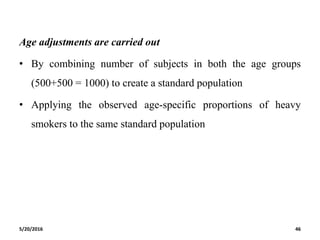 Age adjustments are carried out
• By combining number of subjects in both the age groups
(500+500 = 1000) to create a standard population
• Applying the observed age-specific proportions of heavy
smokers to the same standard population
5/20/2016 46
 