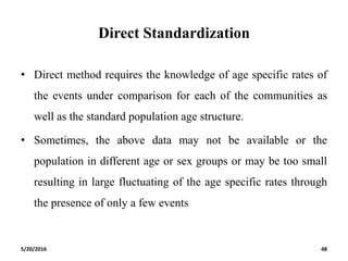 Direct Standardization
• Direct method requires the knowledge of age specific rates of
the events under comparison for each of the communities as
well as the standard population age structure.
• Sometimes, the above data may not be available or the
population in different age or sex groups or may be too small
resulting in large fluctuating of the age specific rates through
the presence of only a few events
5/20/2016 48
 