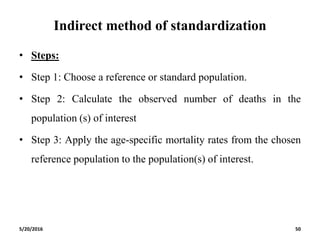Indirect method of standardization
• Steps:
• Step 1: Choose a reference or standard population.
• Step 2: Calculate the observed number of deaths in the
population (s) of interest
• Step 3: Apply the age-specific mortality rates from the chosen
reference population to the population(s) of interest.
5/20/2016 50
 