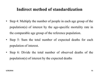 Indirect method of standardization
• Step 4: Multiply the number of people in each age group of the
population(s) of interest by the age-specific mortality rate in
the comparable age group of the reference population.
• Step 5: Sum the total number of expected deaths for each
population of interest.
• Step 6: Divide the total number of observed deaths of the
population(s) of interest by the expected deaths
5/20/2016 51
 