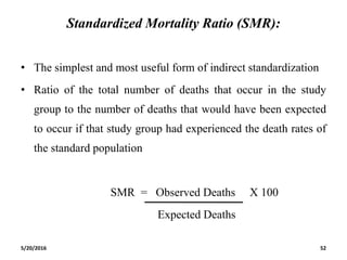 Standardized Mortality Ratio (SMR):
• The simplest and most useful form of indirect standardization
• Ratio of the total number of deaths that occur in the study
group to the number of deaths that would have been expected
to occur if that study group had experienced the death rates of
the standard population
SMR = Observed Deaths X 100
Expected Deaths
5/20/2016 52
 