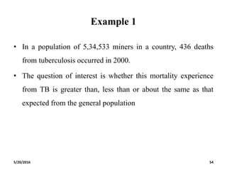 Example 1
• In a population of 5,34,533 miners in a country, 436 deaths
from tuberculosis occurred in 2000.
• The question of interest is whether this mortality experience
from TB is greater than, less than or about the same as that
expected from the general population
5/20/2016 54
 