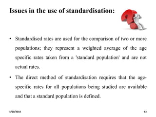Issues in the use of standardisation:
• Standardised rates are used for the comparison of two or more
populations; they represent a weighted average of the age
specific rates taken from a 'standard population' and are not
actual rates.
• The direct method of standardisation requires that the age-
specific rates for all populations being studied are available
and that a standard population is defined.
5/20/2016 63
 