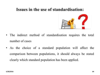 Issues in the use of standardisation:
• The indirect method of standardisation requires the total
number of cases
• As the choice of a standard population will affect the
comparison between populations, it should always be stated
clearly which standard population has been applied.
5/20/2016 64
 