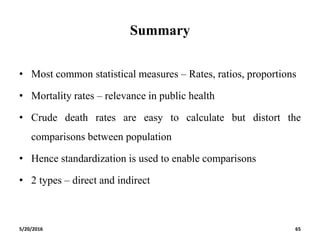 Summary
• Most common statistical measures – Rates, ratios, proportions
• Mortality rates – relevance in public health
• Crude death rates are easy to calculate but distort the
comparisons between population
• Hence standardization is used to enable comparisons
• 2 types – direct and indirect
5/20/2016 65
 