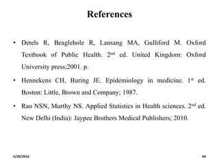 References
• Detels R, Beaglehole R, Lansang MA, Gulliford M. Oxford
Textbook of Public Health. 2nd ed. United Kingdom: Oxford
University press;2001. p.
• Hennekens CH, Buring JE. Epidemiology in medicine. 1st ed.
Boston: Little, Brown and Company; 1987.
• Rao NSN, Murthy NS. Applied Statistics in Health sciences. 2nd ed.
New Delhi (India): Jaypee Brothers Medical Publishers; 2010.
5/20/2016 69
 
