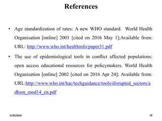 References
• Age standardization of rates: A new WHO standard. World Health
Organisation [online] 2001 [cited on 2016 May 1];Available from:
URL: http://www.who.int/healthinfo/paper31.pdf
• The use of epidemiological tools in conflict affected populations:
open access educational resources for policymakers. World Health
Organisation [online] 2002 [cited on 2016 Apr 24]; Available from:
URL:http://www.who.int/hac/techguidance/tools/disrupted_sectors/a
dhsm_mod14_en.pdf
5/20/2016 70
 