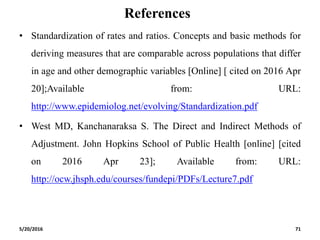 References
• Standardization of rates and ratios. Concepts and basic methods for
deriving measures that are comparable across populations that differ
in age and other demographic variables [Online] [ cited on 2016 Apr
20];Available from: URL:
http://www.epidemiolog.net/evolving/Standardization.pdf
• West MD, Kanchanaraksa S. The Direct and Indirect Methods of
Adjustment. John Hopkins School of Public Health [online] [cited
on 2016 Apr 23]; Available from: URL:
http://ocw.jhsph.edu/courses/fundepi/PDFs/Lecture7.pdf
5/20/2016 71
 