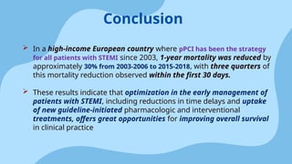  In a high-income European country where pPCI has been the strategy
for all patients with STEMI since 2003, 1-year mortality was reduced by
approximately 30% from 2003-2006 to 2015-2018, with three quarters of
this mortality reduction observed within the first 30 days.
 These results indicate that optimization in the early management of
patients with STEMI, including reductions in time delays and uptake
of new guideline-initiated pharmacologic and interventional
treatments, offers great opportunities for improving overall survival
in clinical practice
Conclusion
 