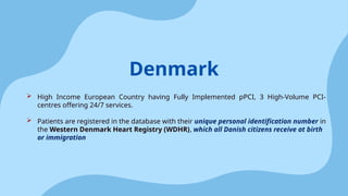  High Income European Country having Fully Implemented pPCI, 3 High-Volume PCI-
centres offering 24/7 services.
 Patients are registered in the database with their unique personal identification number in
the Western Denmark Heart Registry (WDHR), which all Danish citizens receive at birth
or immigration
Denmark
 