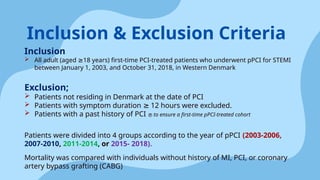 Inclusion
 All adult (aged 18 years) first-time PCI-treated patients who underwent pPCI for STEMI
≥
between January 1, 2003, and October 31, 2018, in Western Denmark
Exclusion;
 Patients not residing in Denmark at the date of PCI
 Patients with symptom duration 12 hours were excluded.
≥
 Patients with a past history of PCI  to ensure a first-time pPCI-treated cohort
Patients were divided into 4 groups according to the year of pPCI (2003-2006,
2007-2010, 2011-2014, or 2015- 2018).
Mortality was compared with individuals without history of MI, PCI, or coronary
artery bypass grafting (CABG)
Inclusion & Exclusion Criteria
 