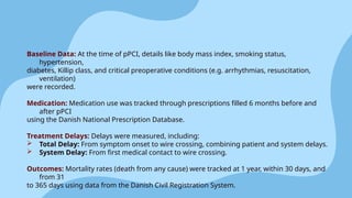 Baseline Data: At the time of pPCI, details like body mass index, smoking status,
hypertension,
diabetes, Killip class, and critical preoperative conditions (e.g. arrhythmias, resuscitation,
ventilation)
were recorded.
Medication: Medication use was tracked through prescriptions filled 6 months before and
after pPCI
using the Danish National Prescription Database.
Treatment Delays: Delays were measured, including:
 Total Delay: From symptom onset to wire crossing, combining patient and system delays.
 System Delay: From first medical contact to wire crossing.
Outcomes: Mortality rates (death from any cause) were tracked at 1 year, within 30 days, and
from 31
to 365 days using data from the Danish Civil Registration System.
 
