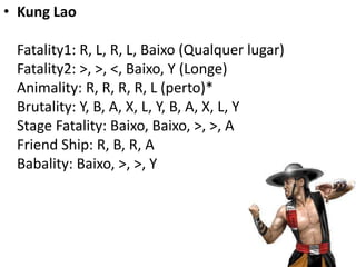 • Kung Lao

 Fatality1: R, L, R, L, Baixo (Qualquer lugar)
 Fatality2: >, >, <, Baixo, Y (Longe)
 Animality: R, R, R, R, L (perto)*
 Brutality: Y, B, A, X, L, Y, B, A, X, L, Y
 Stage Fatality: Baixo, Baixo, >, >, A
 Friend Ship: R, B, R, A
 Babality: Baixo, >, >, Y
 
