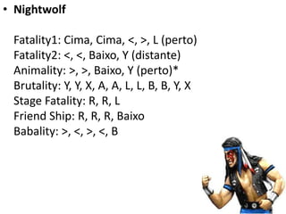 • Nightwolf

 Fatality1: Cima, Cima, <, >, L (perto)
 Fatality2: <, <, Baixo, Y (distante)
 Animality: >, >, Baixo, Y (perto)*
 Brutality: Y, Y, X, A, A, L, L, B, B, Y, X
 Stage Fatality: R, R, L
 Friend Ship: R, R, R, Baixo
 Babality: >, <, >, <, B
 