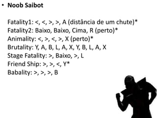 • Noob Saibot

 Fatality1: <, <, >, >, A (distância de um chute)*
 Fatality2: Baixo, Baixo, Cima, R (perto)*
 Animality: <, >, <, >, X (perto)*
 Brutality: Y, A, B, L, A, X, Y, B, L, A, X
 Stage Fatality: >, Baixo, >, L
 Friend Ship: >, >, <, Y*
 Babality: >, >, >, B
 