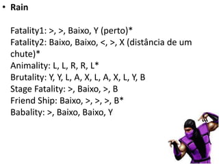 • Rain

 Fatality1: >, >, Baixo, Y (perto)*
 Fatality2: Baixo, Baixo, <, >, X (distância de um
 chute)*
 Animality: L, L, R, R, L*
 Brutality: Y, Y, L, A, X, L, A, X, L, Y, B
 Stage Fatality: >, Baixo, >, B
 Friend Ship: Baixo, >, >, >, B*
 Babality: >, Baixo, Baixo, Y
 