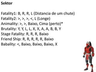 Sektor

Fatality1: B, R, R, L (Distancia de um chute)
Fatality2: >, >, >, <, L (Longe)
Animality: >, >, Baixo, Cima (perto)*
Brutality: Y, Y, L, L, X, X, A, A, B, B, Y
Stage Fatality: R, R, R, Baixo
Friend Ship: R, R, R, R, R, Baixo
Babality: <, Baixo, Baixo, Baixo, X
 